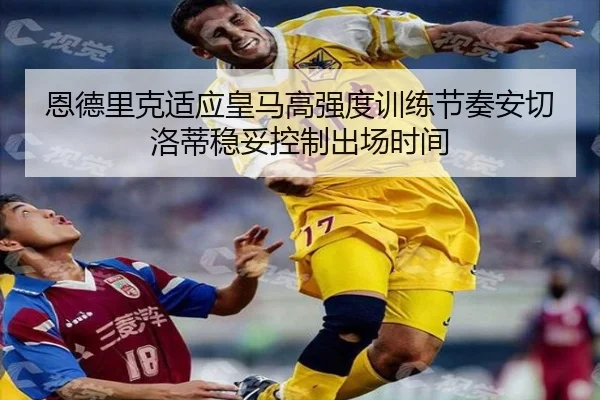 恩德里克适应皇马高强度训练节奏安切洛蒂稳妥控制出场时间